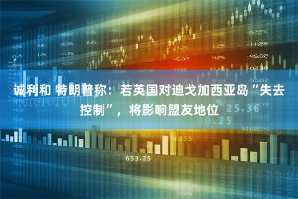 诚利和 特朗普称：若英国对迪戈加西亚岛“失去控制”，将影响盟友地位