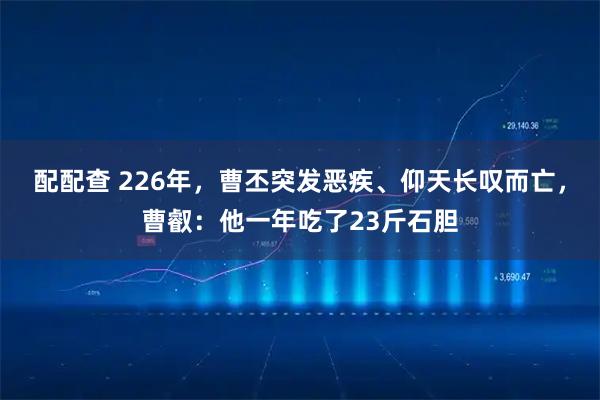 配配查 226年，曹丕突发恶疾、仰天长叹而亡，曹叡：他一年吃了23斤石胆