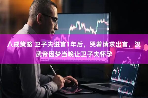 八戒策略 卫子夫进宫1年后，哭着请求出宫，汉武帝因梦当晚让卫子夫怀孕