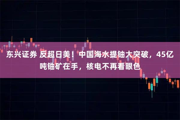 东兴证券 反超日美！中国海水提铀大突破，45亿吨铀矿在手，核电不再看眼色