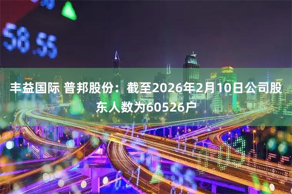 丰益国际 普邦股份：截至2026年2月10日公司股东人数为60526户