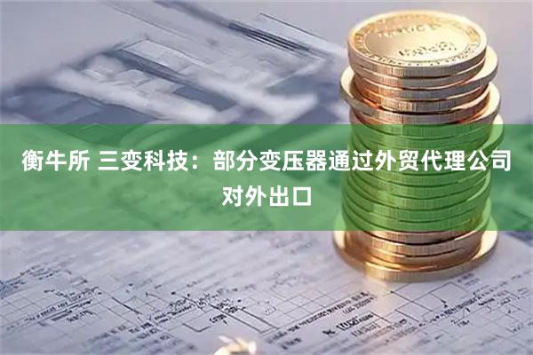 衡牛所 三变科技：部分变压器通过外贸代理公司对外出口