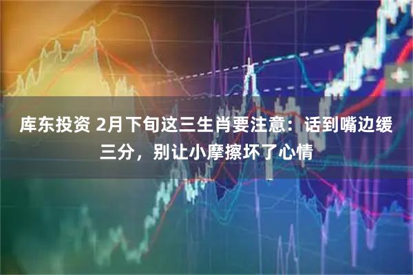库东投资 2月下旬这三生肖要注意：话到嘴边缓三分，别让小摩擦坏了心情