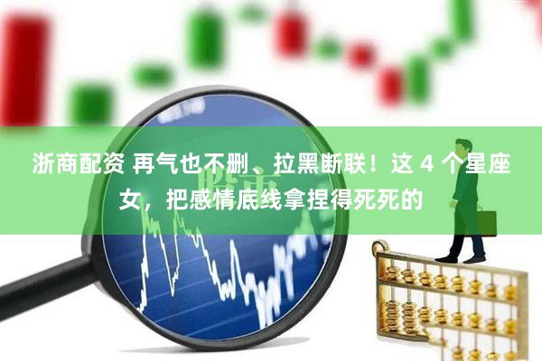 浙商配资 再气也不删、拉黑断联！这 4 个星座女，把感情底线拿捏得死死的