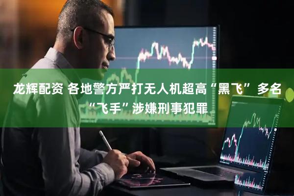 龙辉配资 各地警方严打无人机超高“黑飞” 多名“飞手”涉嫌刑事犯罪
