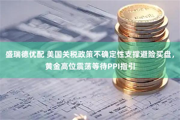 盛瑞德优配 美国关税政策不确定性支撑避险买盘，黄金高位震荡等待PPI指引