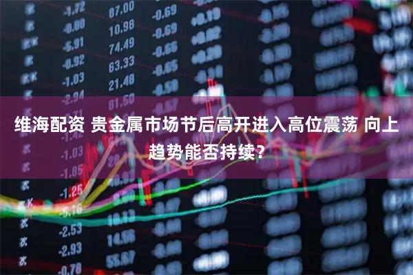 维海配资 贵金属市场节后高开进入高位震荡 向上趋势能否持续？