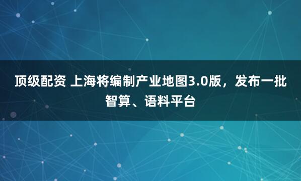 顶级配资 上海将编制产业地图3.0版，发布一批智算、语料平台