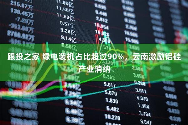 跟投之家 绿电装机占比超过90%，云南激励铝硅产业消纳