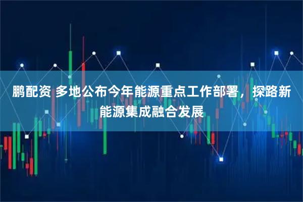 鹏配资 多地公布今年能源重点工作部署，探路新能源集成融合发展