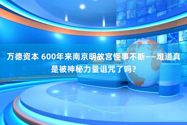 万德资本 600年来南京明故宫怪事不断——难道真是被神秘力量诅咒了吗？