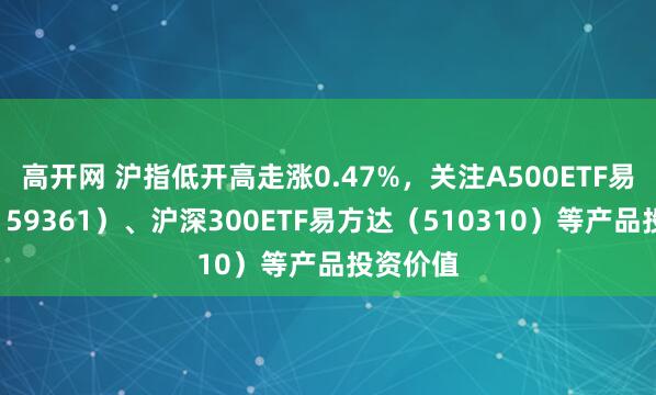高开网 沪指低开高走涨0.47%，关注A500ETF易方达（159361）、沪深300ETF易方达（510310）等产品投资价值