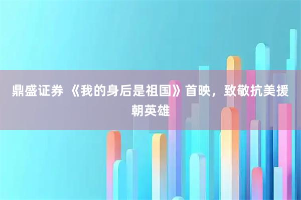 鼎盛证券 《我的身后是祖国》首映，致敬抗美援朝英雄