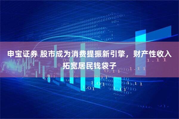 申宝证券 股市成为消费提振新引擎，财产性收入拓宽居民钱袋子