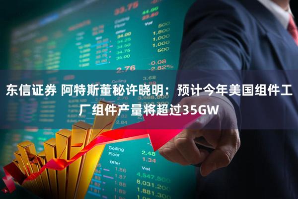 东信证券 阿特斯董秘许晓明：预计今年美国组件工厂组件产量将超过35GW