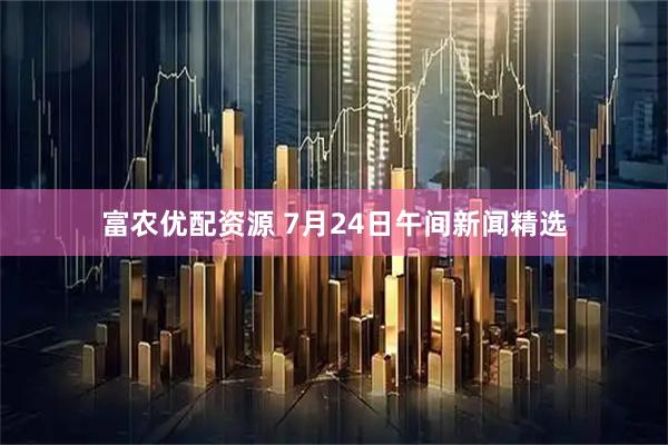 富农优配资源 7月24日午间新闻精选