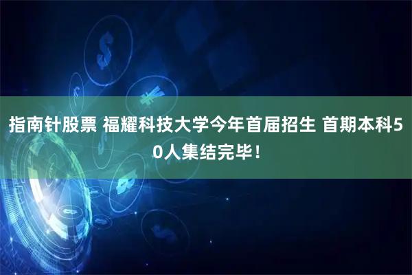 指南针股票 福耀科技大学今年首届招生 首期本科50人集结完毕！