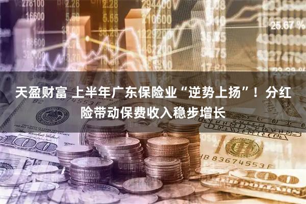 天盈财富 上半年广东保险业“逆势上扬”！分红险带动保费收入稳步增长